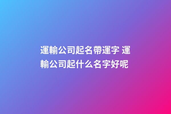 運輸公司起名帶運字 運輸公司起什么名字好呢